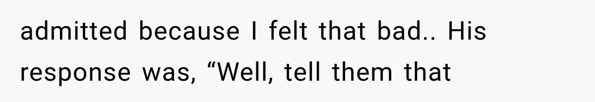 admitted because I felt that bad.. His response was, “Well, tell them that
