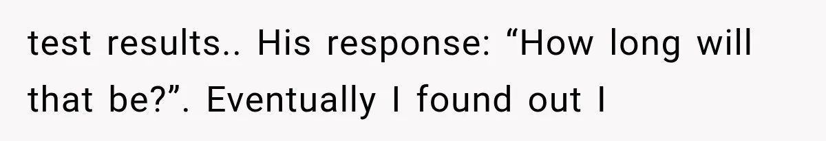test results.. His response: “How long will that be?”. Eventually I found out I