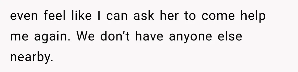 even feel like I can ask her to come help me again. We don’t have anyone else nearby.