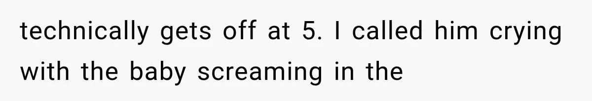 technically gets off at 5. I called him crying with the baby screaming in the