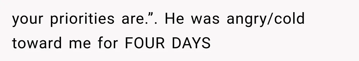 your priorities are.”. He was angry/cold toward me for FOUR DAYS