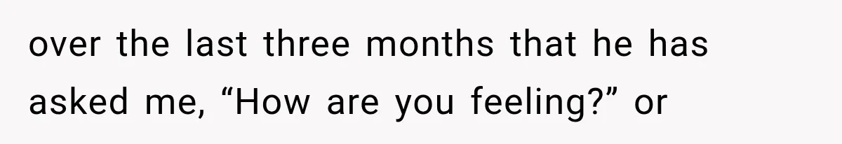 over the last three months that he has asked me, “How are you feeling?” or