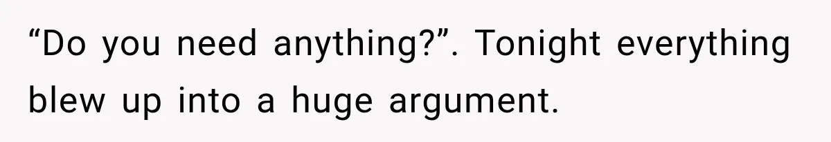 “Do you need anything?”. Tonight everything blew up into a huge argument.