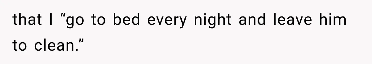 that I “go to bed every night and leave him to clean.”