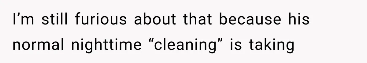 I’m still furious about that because his normal nighttime “cleaning” is taking