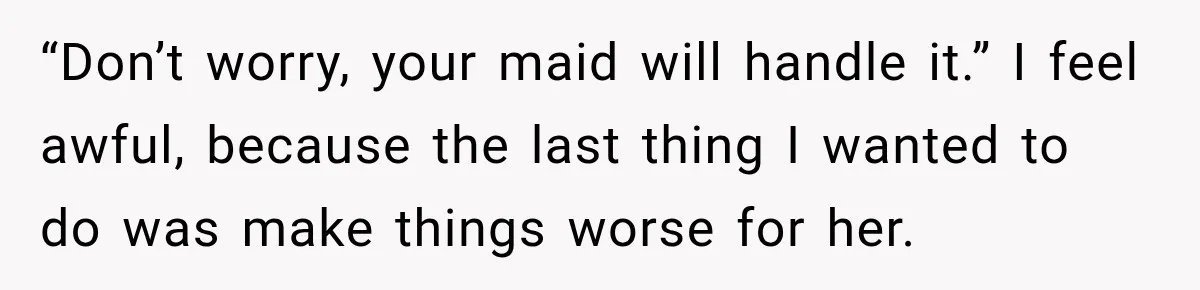 “Don’t worry, your maid will handle it.” I feel awful, because the last thing I wanted to do was make things worse for her.