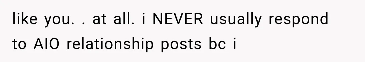 like you. . at all. i NEVER usually respond to AIO relationship posts bc i