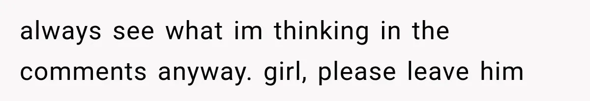 always see what im thinking in the comments anyway. girl, please leave him