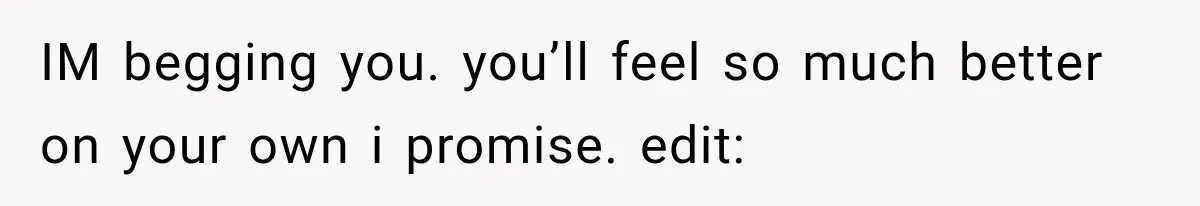 IM begging you. you’ll feel so much better on your own i promise. edit: