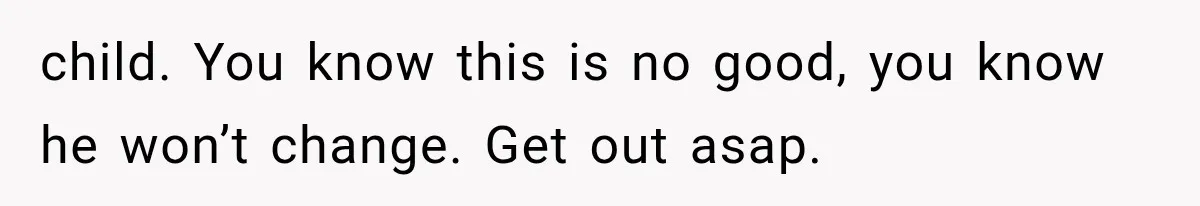 child. You know this is no good, you know he won’t change. Get out asap.