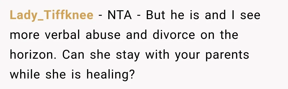 Lady_Tiffknee − NTA - But he is and I see more verbal abuse and divorce on the horizon. Can she stay with your parents while she is healing?