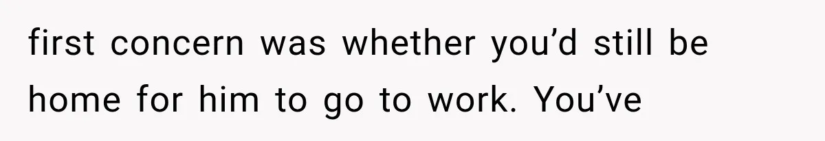 first concern was whether you’d still be home for him to go to work. You’ve