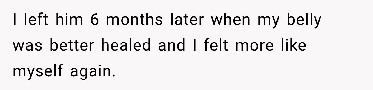 I left him 6 months later when my belly was better healed and I felt more like myself again.
