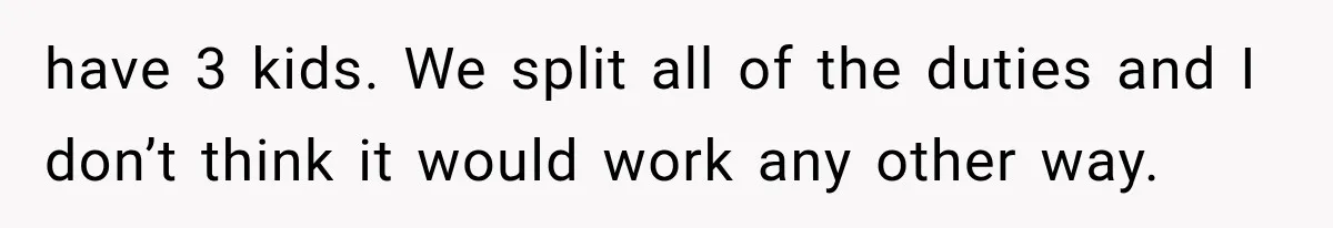 have 3 kids. We split all of the duties and I don’t think it would work any other way.