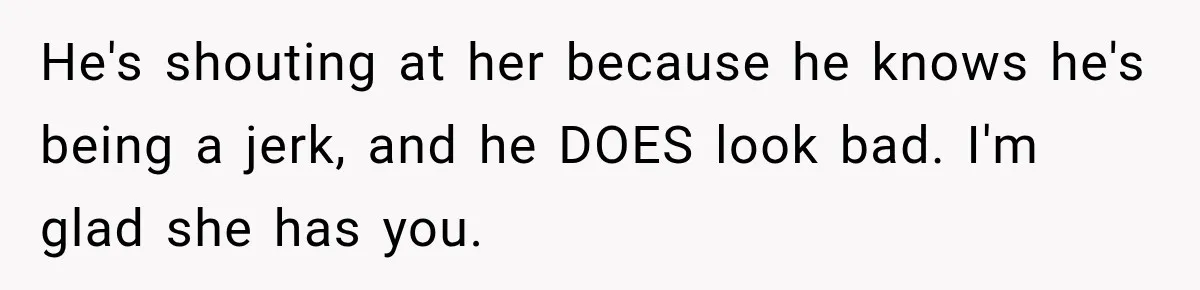 He's shouting at her because he knows he's being a jerk, and he DOES look bad. I'm glad she has you.