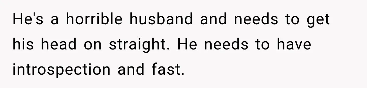 He's a horrible husband and needs to get his head on straight. He needs to have introspection and fast.