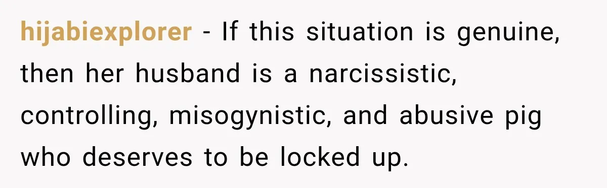 hijabiexplorer − If this situation is genuine, then her husband is a narcissistic, controlling, misogynistic, and abusive pig who deserves to be locked up.
