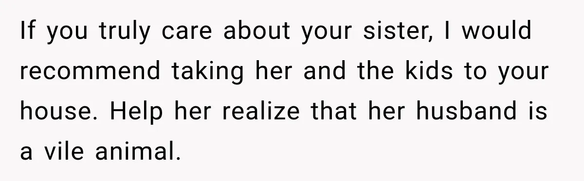 If you truly care about your sister, I would recommend taking her and the kids to your house. Help her realize that her husband is a vile animal.