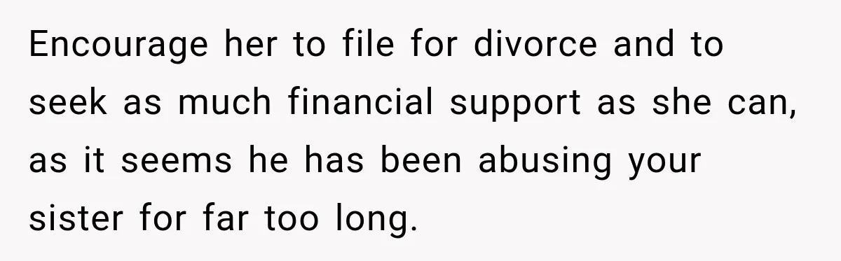 Encourage her to file for divorce and to seek as much financial support as she can, as it seems he has been abusing your sister for far too long.