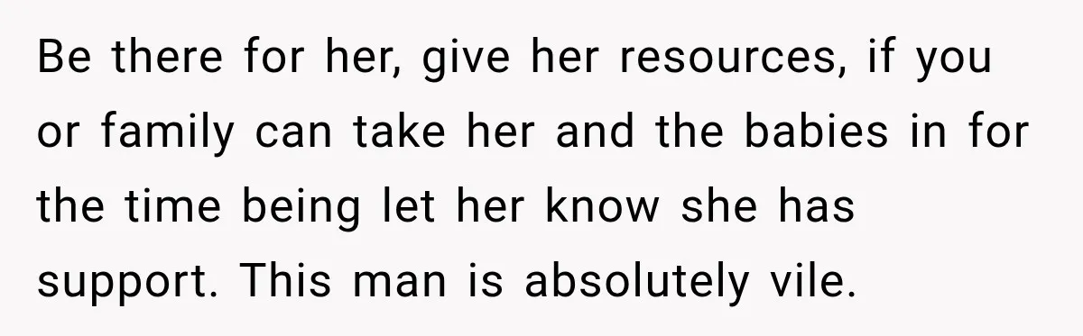 Be there for her, give her resources, if you or family can take her and the babies in for the time being let her know she has support. This man...