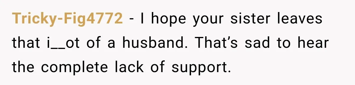 Tricky-Fig4772 − I hope your sister leaves that i__ot of a husband. That’s sad to hear the complete lack of support.