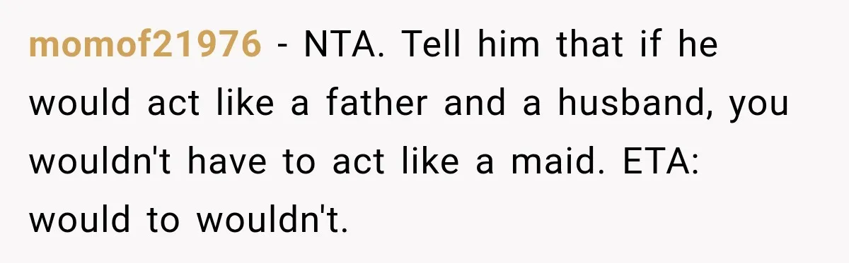 momof21976 − NTA. Tell him that if he would act like a father and a husband, you wouldn't have to act like a maid. ETA: would to wouldn't.