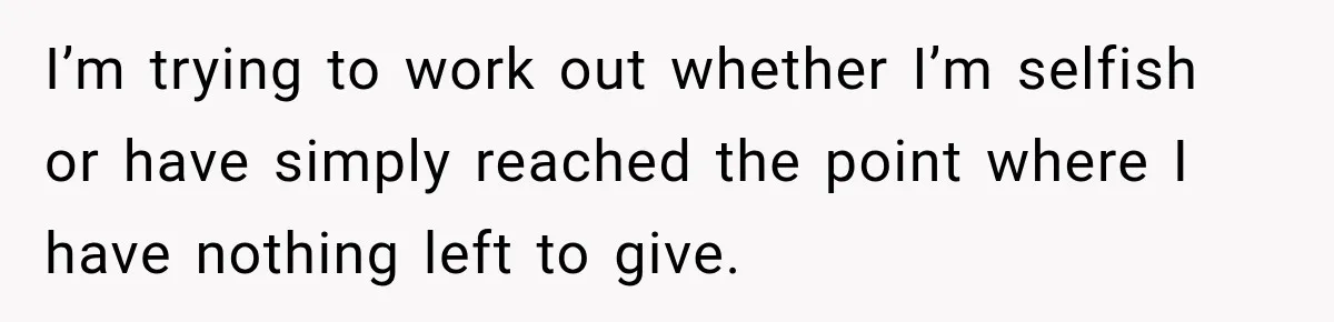 I’m trying to work out whether I’m selfish or have simply reached the point where I have nothing left to give.