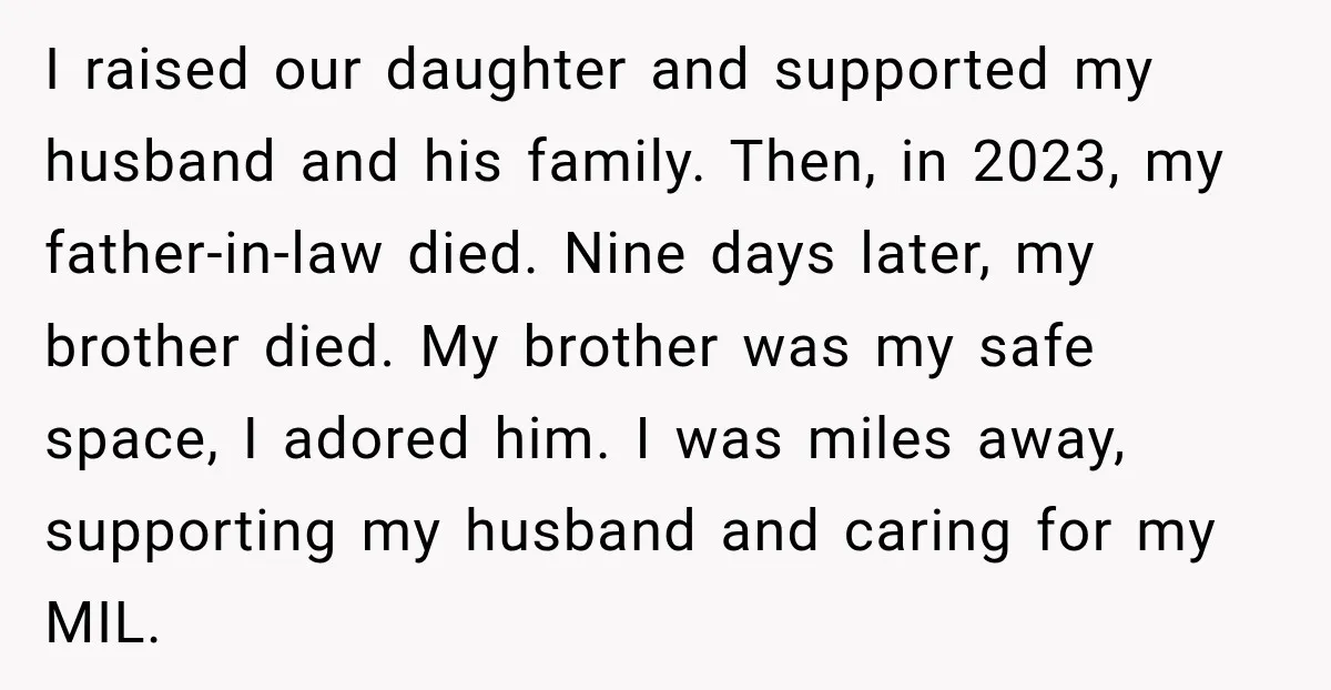 I raised our daughter and supported my husband and his family. Then, in 2023, my father-in-law died. Nine days later, my brother died. My brother was my safe space, I...