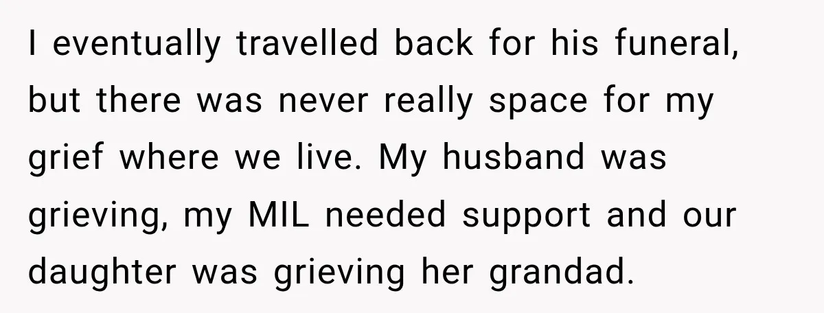 I eventually travelled back for his funeral, but there was never really space for my grief where we live. My husband was grieving, my MIL needed support and our daughter...