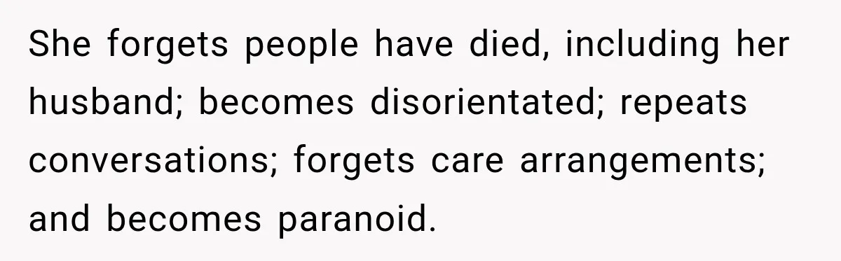 She forgets people have died, including her husband; becomes disorientated; repeats conversations; forgets care arrangements; and becomes paranoid.