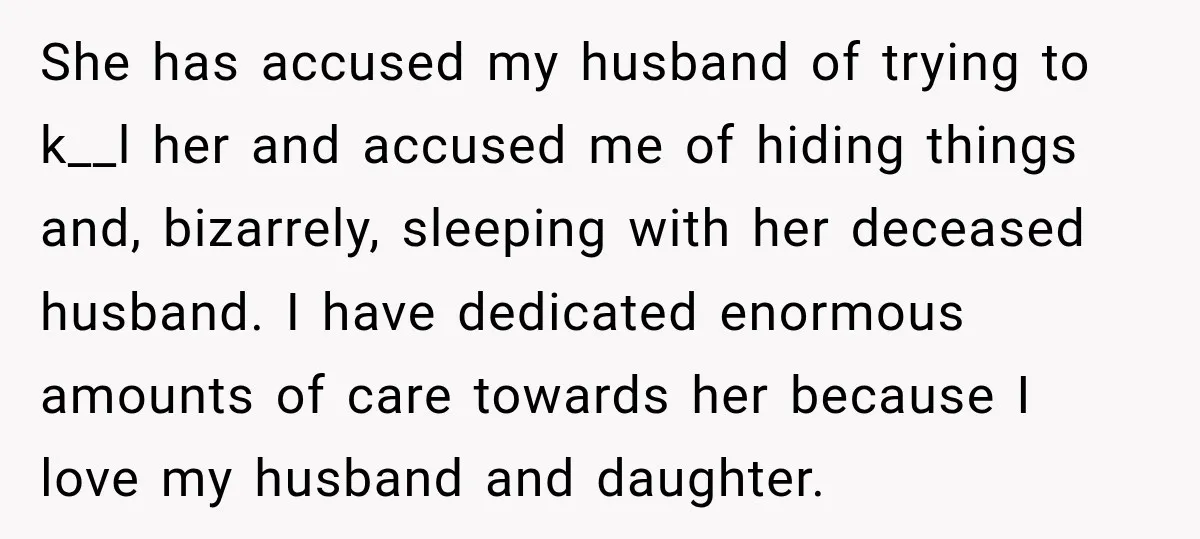 She has accused my husband of trying to k__l her and accused me of hiding things and, bizarrely, sleeping with her deceased husband. I have dedicated enormous amounts of care...