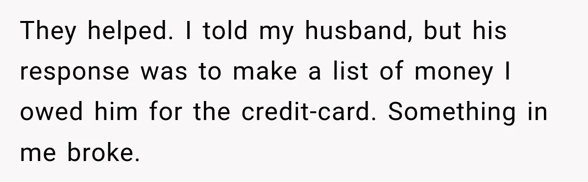 They helped. I told my husband, but his response was to make a list of money I owed him for the credit-card. Something in me broke.