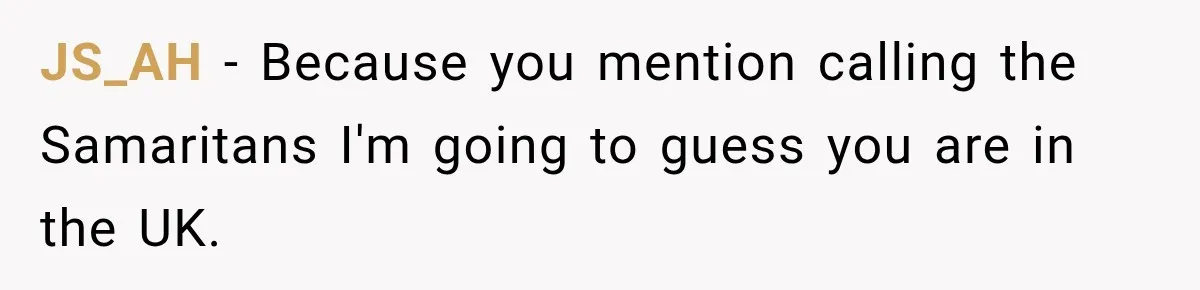 JS_AH − Because you mention calling the Samaritans I'm going to guess you are in the UK.