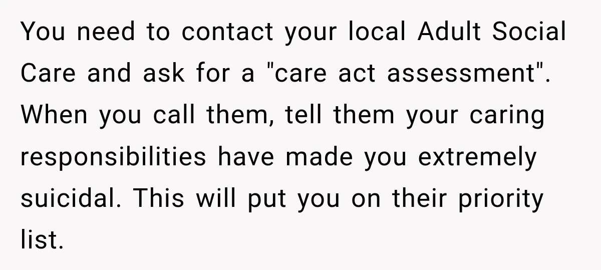 You need to contact your local Adult Social Care and ask for a "care act assessment". When you call them, tell them your caring responsibilities have made you extremely suicidal....