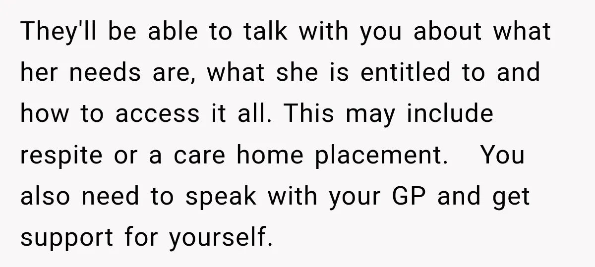 They'll be able to talk with you about what her needs are, what she is entitled to and how to access it all. This may include respite or a care...