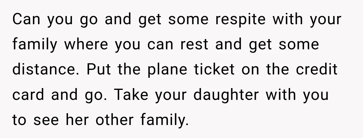 Can you go and get some respite with your family where you can rest and get some distance. Put the plane ticket on the credit card and go. Take your...