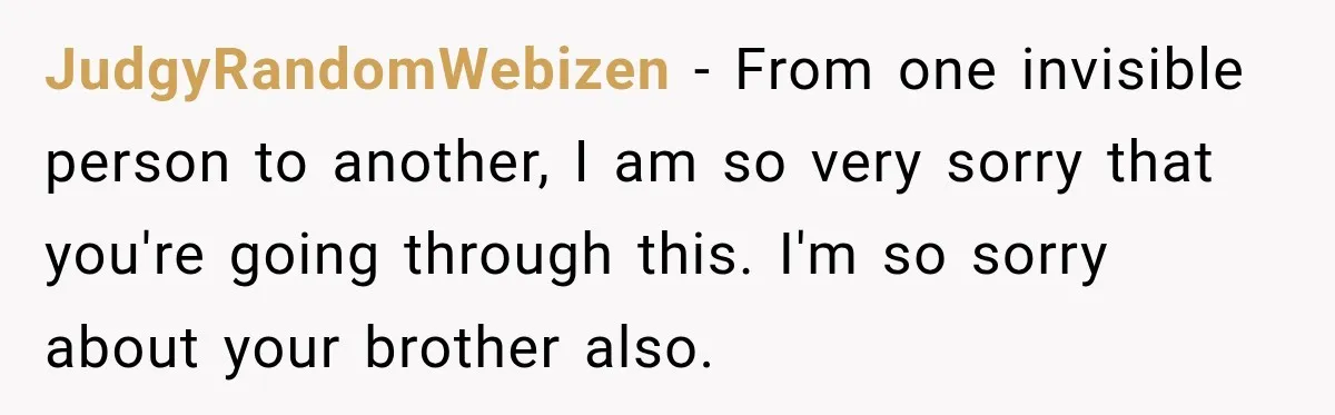 JudgyRandomWebizen − From one invisible person to another, I am so very sorry that you're going through this. I'm so sorry about your brother also.