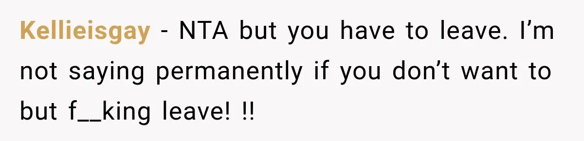 Kellieisgay − NTA but you have to leave. I’m not saying permanently if you don’t want to but f__king leave! !!