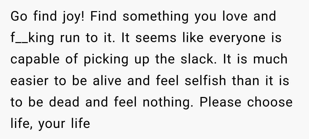 Go find joy! Find something you love and f__king run to it. It seems like everyone is capable of picking up the slack. It is much easier to be alive...