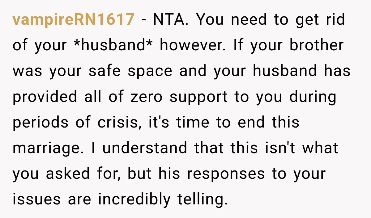 vampireRN1617 − NTA. You need to get rid of your *husband* however. If your brother was your safe space and your husband has provided all of zero support to you...