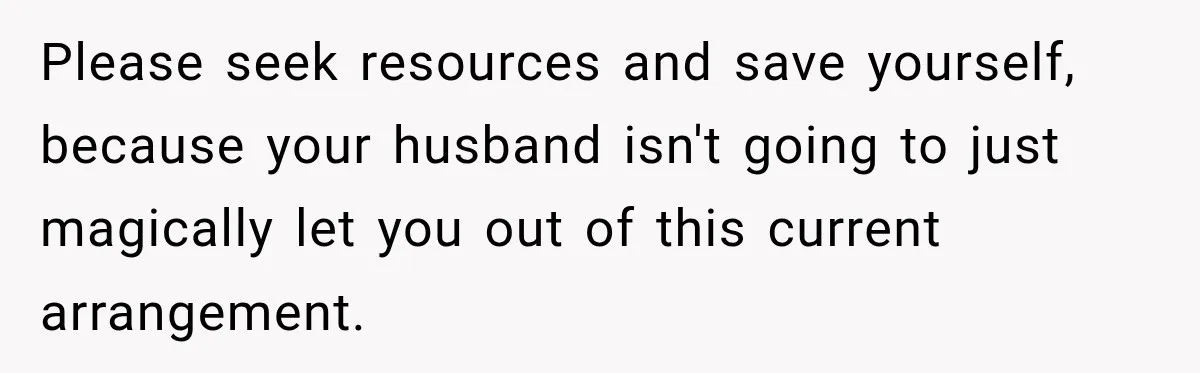 Please seek resources and save yourself, because your husband isn't going to just magically let you out of this current arrangement.