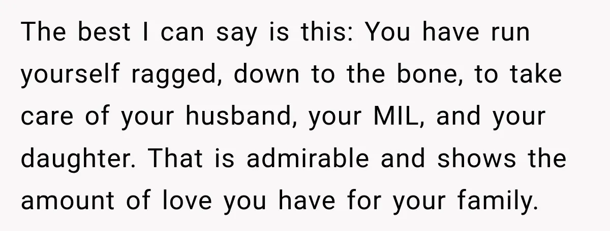 The best I can say is this: You have run yourself ragged, down to the bone, to take care of your husband, your MIL, and your daughter. That is admirable...