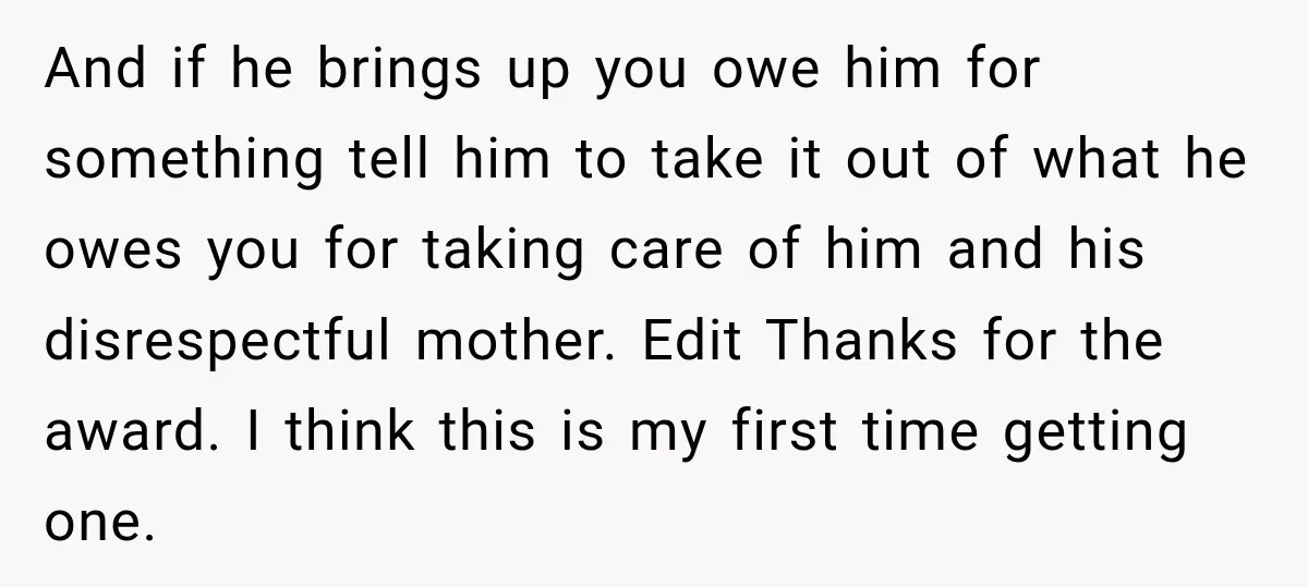 And if he brings up you owe him for something tell him to take it out of what he owes you for taking care of him and his disrespectful mother....