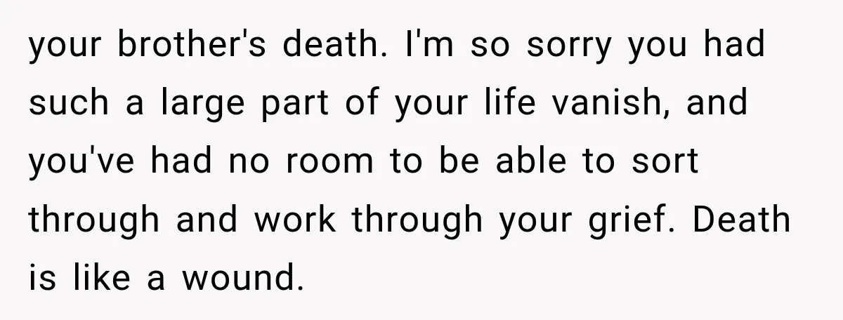 your brother's death. I'm so sorry you had such a large part of your life vanish, and you've had no room to be able to sort through and work through...