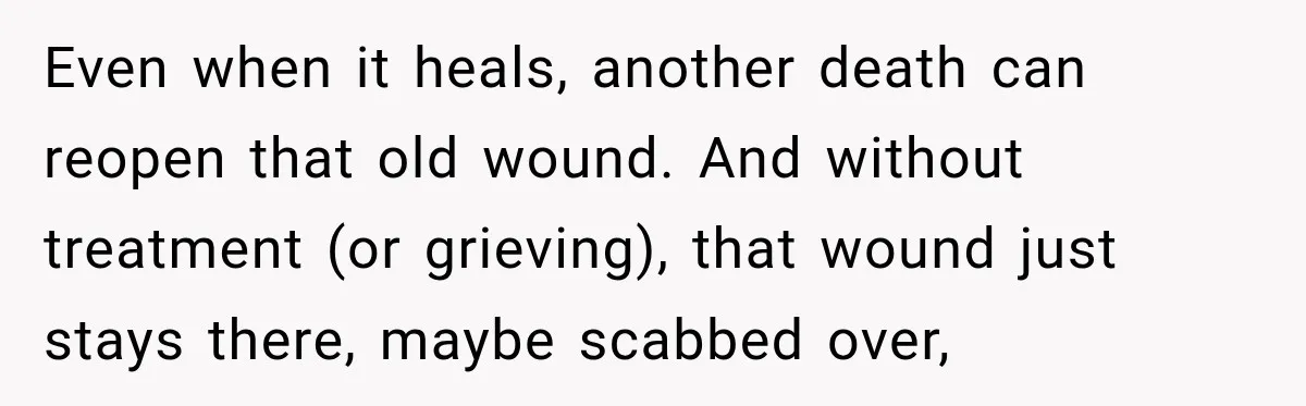 Even when it heals, another death can reopen that old wound. And without treatment (or grieving), that wound just stays there, maybe scabbed over,