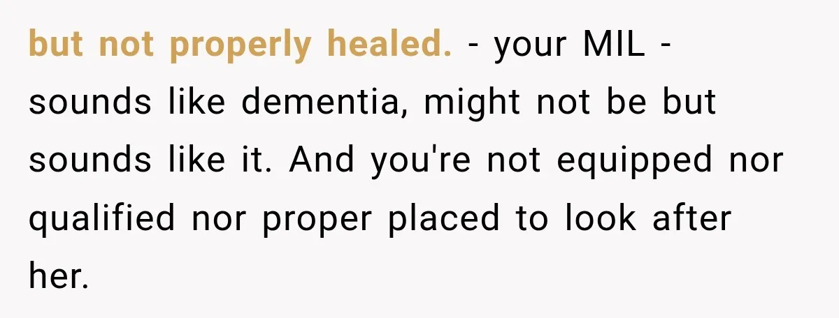 but not properly healed. - your MIL - sounds like dementia, might not be but sounds like it. And you're not equipped nor qualified nor proper placed to look after...