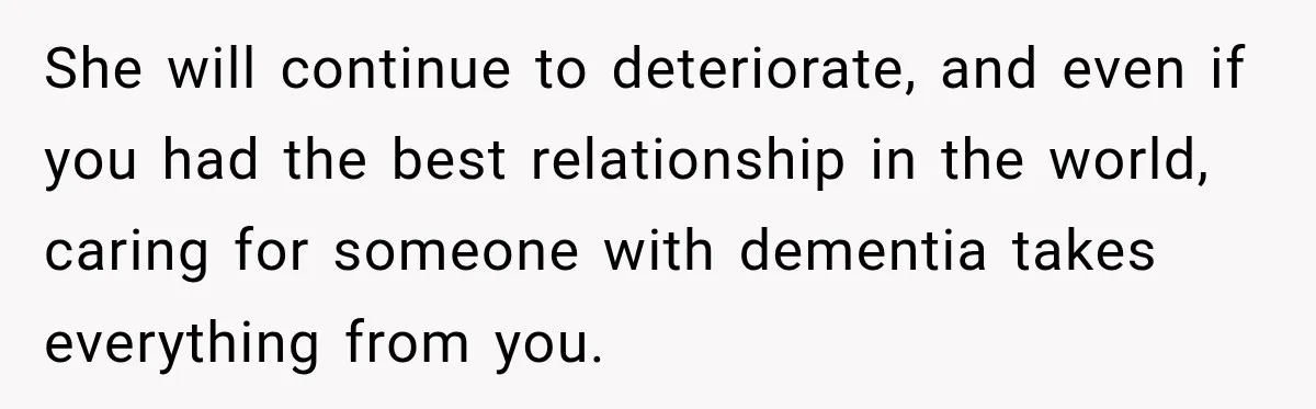 She will continue to deteriorate, and even if you had the best relationship in the world, caring for someone with dementia takes everything from you.