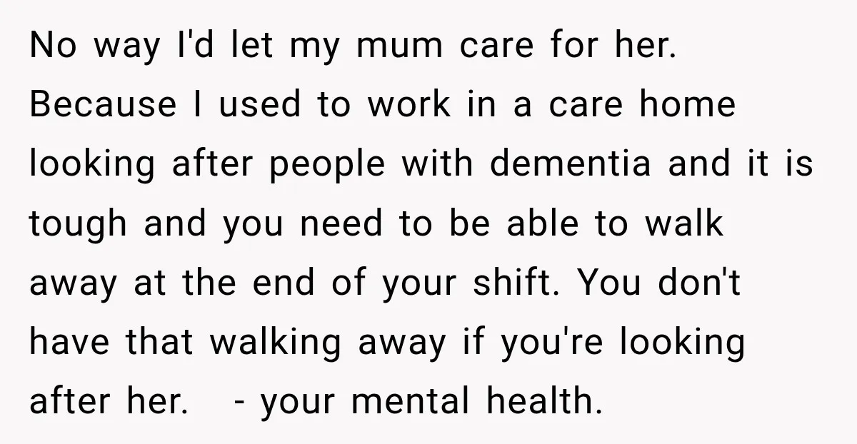 No way I'd let my mum care for her. Because I used to work in a care home looking after people with dementia and it is tough and you need...