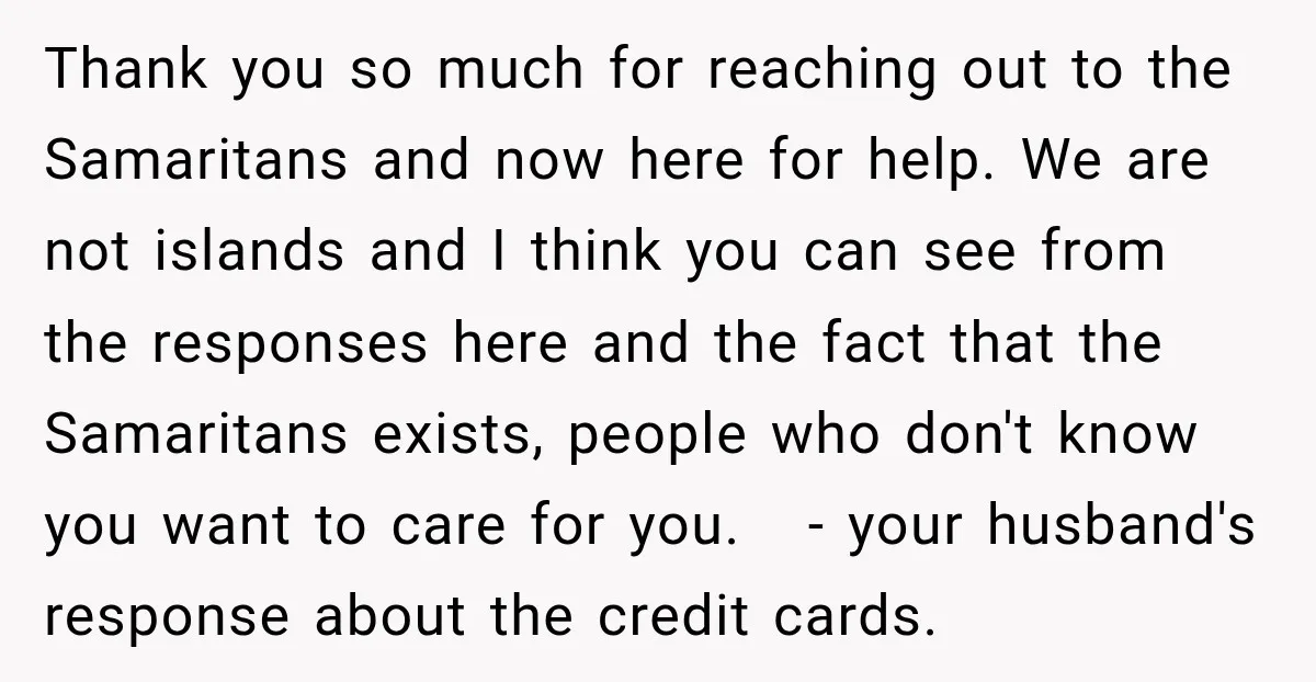 Thank you so much for reaching out to the Samaritans and now here for help. We are not islands and I think you can see from the responses here and...