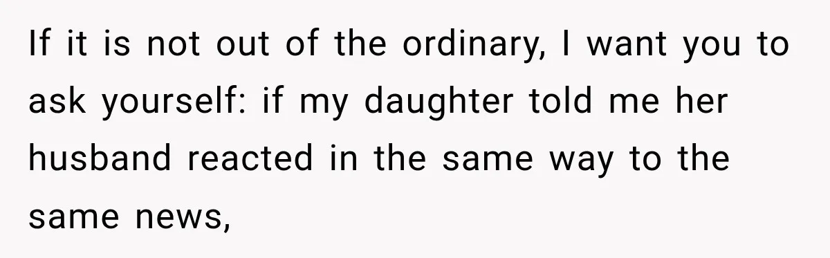 If it is not out of the ordinary, I want you to ask yourself: if my daughter told me her husband reacted in the same way to the same news,